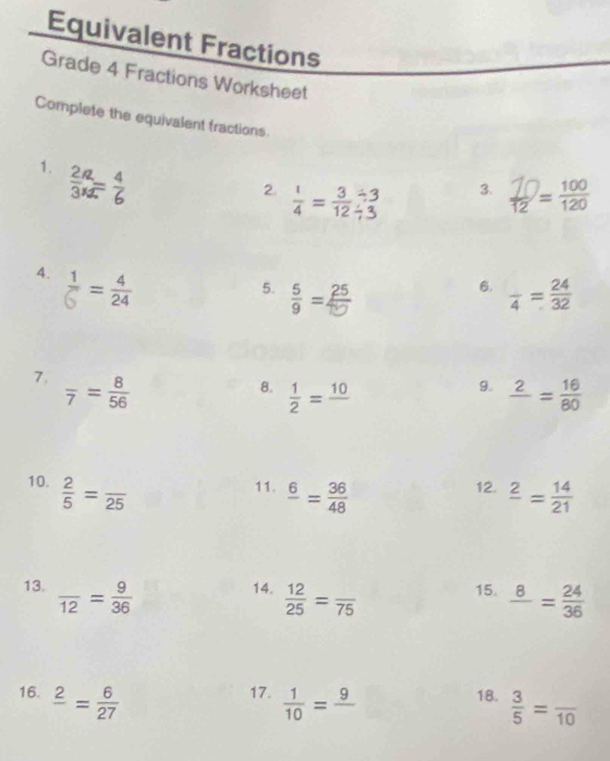 Equivalent Fractions 
Grade 4 Fractions Worksheet 
Complete the equivalent fractions. 
1. i 
2  1/4 = 3/12  -3 3. =
4. ♂=
6. 
5. = frac 4= 24/32 
7. frac 7= 8/56 
9. 
8.  1/2 =frac 10 frac 2= 16/80 
10.  2/5 =frac 25 11. frac 6= 36/48  12. frac 2= 14/21 
13. frac 12= 9/36  14.  12/25 =frac 75 15. frac 8= 24/36 
16. frac 2= 6/27  17.  1/10 =frac 9 18.  3/5 =frac 10