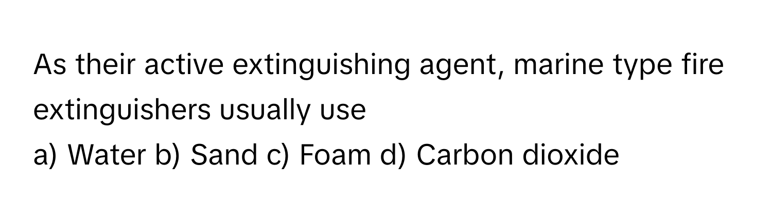 As their active extinguishing agent, marine type fire extinguishers usually use

a) Water b) Sand c) Foam d) Carbon dioxide