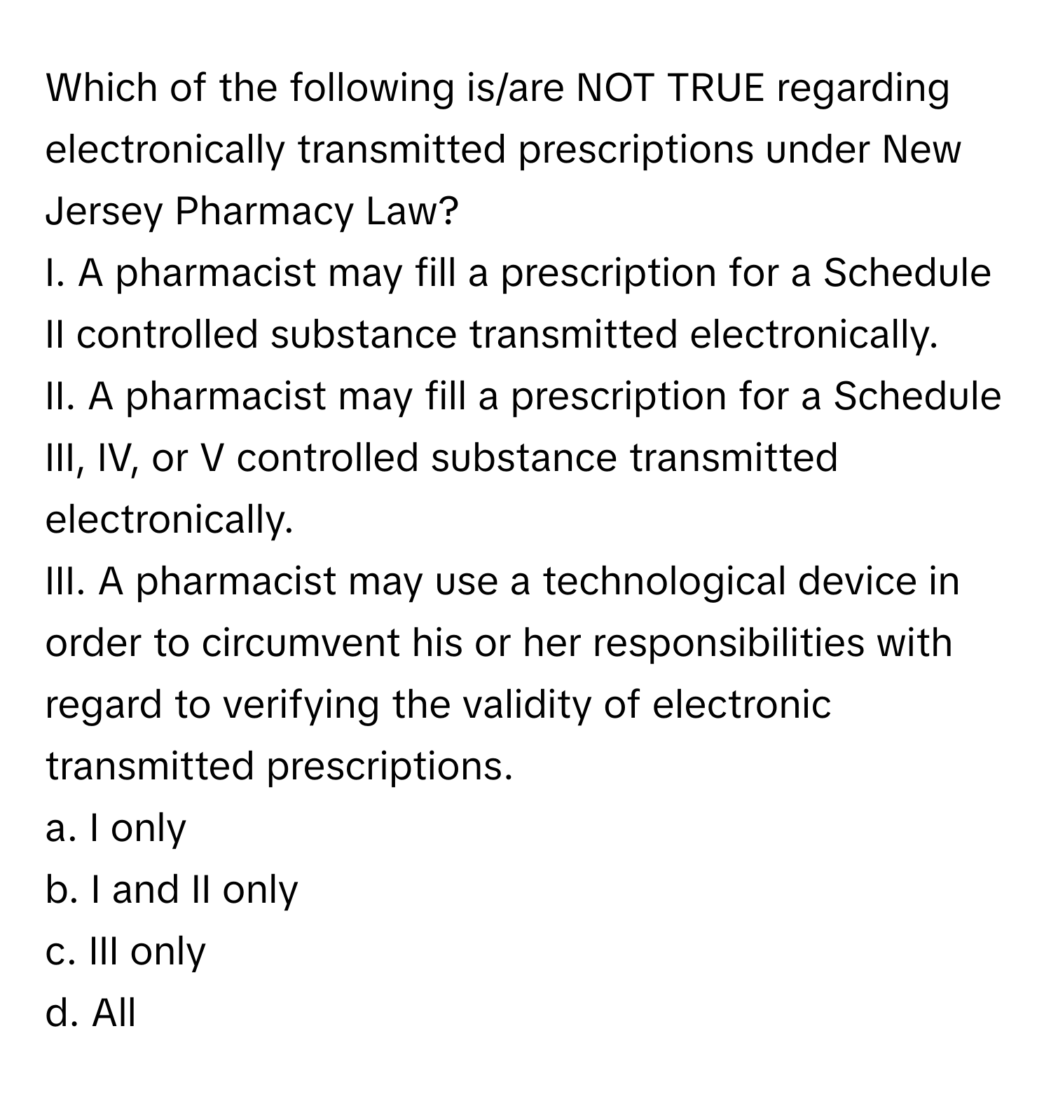 Which of the following is/are NOT TRUE regarding electronically transmitted prescriptions under New Jersey Pharmacy Law?

I. A pharmacist may fill a prescription for a Schedule II controlled substance transmitted electronically.
II. A pharmacist may fill a prescription for a Schedule III, IV, or V controlled substance transmitted electronically.
III. A pharmacist may use a technological device in order to circumvent his or her responsibilities with regard to verifying the validity of electronic transmitted prescriptions.

a. I only
b. I and II only
c. III only
d. All