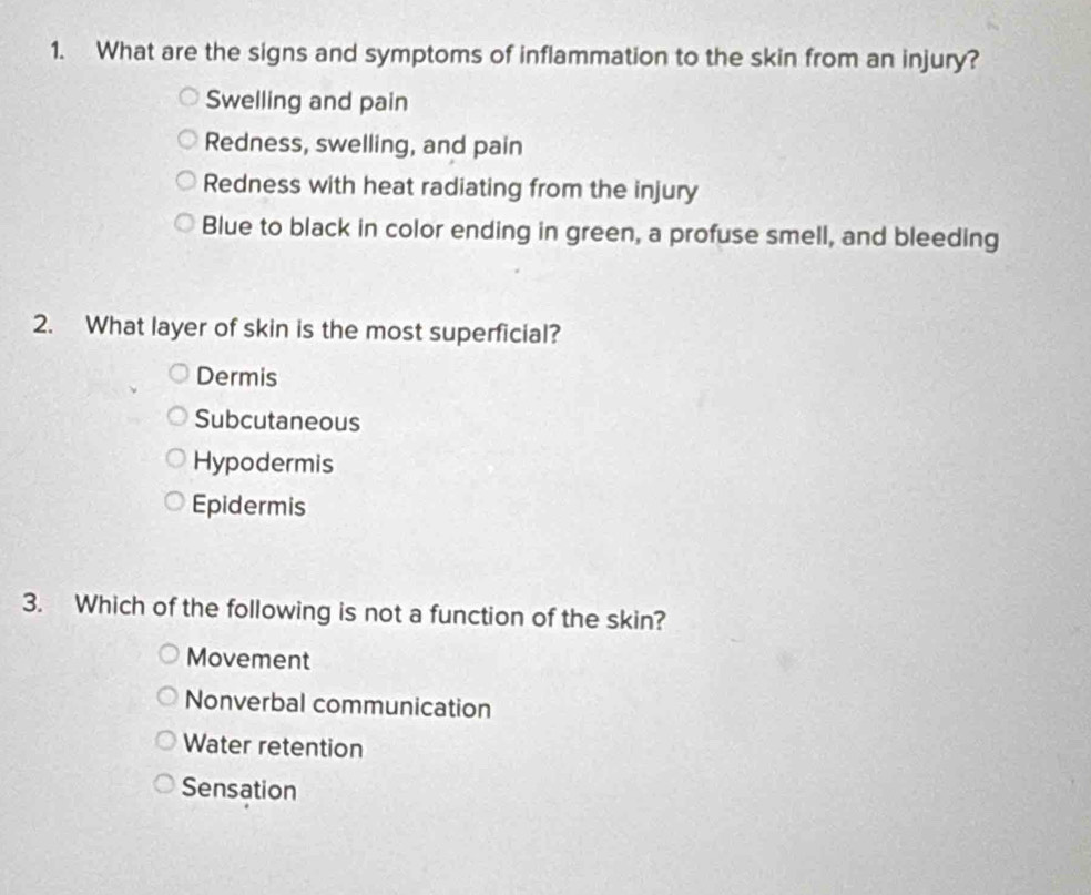 What are the signs and symptoms of inflammation to the skin from an injury?
Swelling and pain
Redness, swelling, and pain
Redness with heat radiating from the injury
Blue to black in color ending in green, a profuse smell, and bleeding
2. What layer of skin is the most superficial?
Dermis
Subcutaneous
Hypodermis
Epidermis
3. Which of the following is not a function of the skin?
Movement
Nonverbal communication
Water retention
Sensation