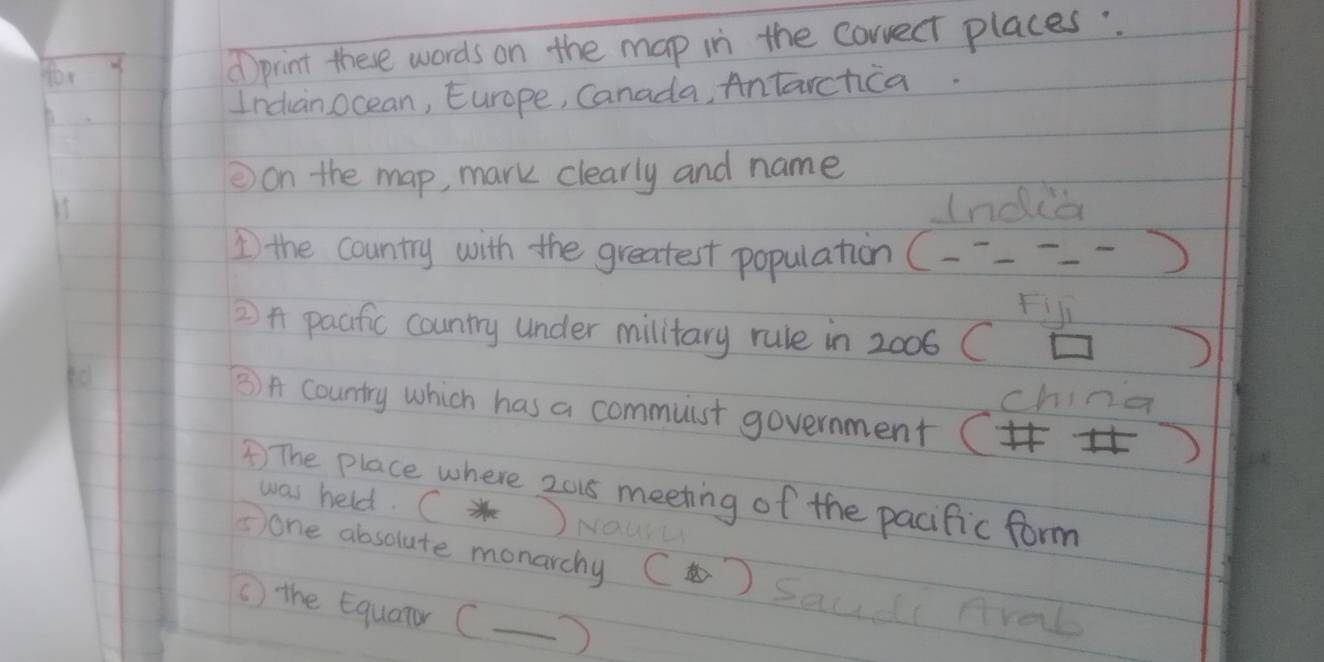 for d print these words on the map in the corvect places.. 
Incanocean, Europe, Canada, Antarchica. 
②on the map, mark clearly and name 
(ndia 
1 the country with the greatest population (--=---) 
fil 
2 pacific country under military rule in 2006 (□ ) 
china 
3 A country which has a commuist government () 
) The place where 2018 meeting of the pacific form 
was held. C)NO 
Sone absolute monarchy () Saudi Aral 
( the Equanr (—)