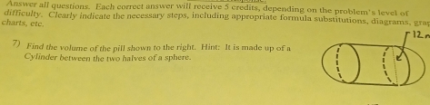 Answer all questions. Each correct answer will receive 5 credits, depending on the problem's level of 
difficulty. Clearly indicate the necessary steps, including appropriate formula substitutions, diagrams, gray 
charts, etc. 
12n 
7) Find the volume of the pill shown to the right. Hint: It is made up of a 
Cylinder between the two halves of a sphere.