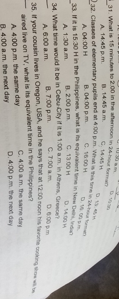 10:30 a.m.
D.
_31. What is 15 minutes to 2:00 in the afternoon in 24-hour format? 10:30
A. 14:45 p.m. B. 14:45 a.m, C; 14:45H D. 13:45
_32. Classes of elementary pupils end at 4:00 p.m. What is this time in 24-hour format?
A. 04:00 H B. 04:00 p.m. C. 16:00 H D. 16:00 p.m.
_33. If it is 15:30 H in the Philippines, what is its equivalent time in New Delhi, India?
A. 1:30 a.m. B. 2:00 p.m. C. 13:00 H D. 14:00 H
34. What time would it be in Cebu City if it is 1:00 a.m. in Athens, Greece?
A. 6:00 a.m. B. 7:00 p.m. C. 7:00 a.m. D. 6:00 p.m
35. If your cousin lives in Oregon, USA, and he says that at 12:00 noon his favorite cooking show will be
aired live on TV, what is its equivalent time in the Philippines?
C.
A. 4:00 p.m. the same day 4:00 a.m. the same day
D. 4:00 p.m. the next day
B. 4:00 a.m. the next day