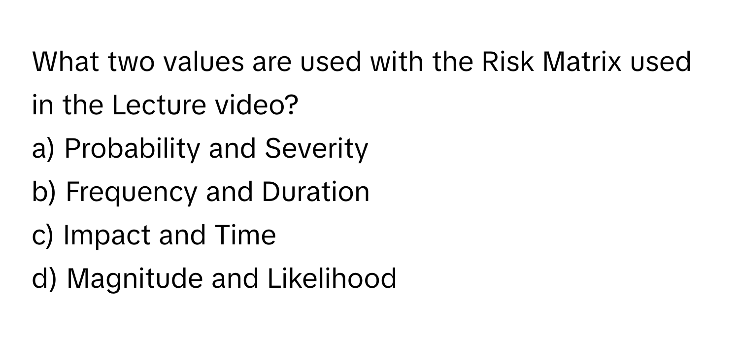 What two values are used with the Risk Matrix used in the Lecture video? 

a) Probability and Severity
b) Frequency and Duration
c) Impact and Time
d) Magnitude and Likelihood