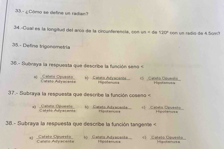 33.- ¿Cómo se define un radian?
34.-Cual es la longitud del arco de la circunferencia, con un de 120° con un radio de 4.5cm?
35.- Define trigonometría
36.- Subraya la respuesta que describe la función seno a)  CatetoOpuesto/CatetoAdyacente  b)  CatetoAdyacente/Hipotenusa  c) Cateto Opuesto
Hipotenusa
37.- Subraya la respuesta que describe la función coseno a)  CatetoOpuesto/CatetoAdyacente  b) Cateto Adyacente c) Cateto Opuesto
Hipotenusa Hipotenusa
38.- Subraya la respuesta que describe la función tangente a)  CatetoOpuesto/CatetoAdyacente  b) Cateto Adyacente c) Cateto Opuesto
Hipotenusa Hipotenusa