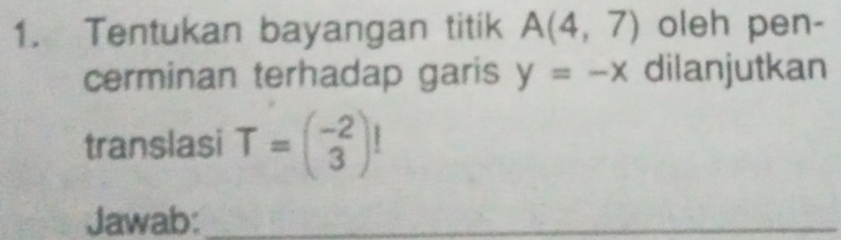 Tentukan bayangan titik A(4,7) oleh pen- 
cerminan terhadap garis y=-x dilanjutkan 
translasi T=beginpmatrix -2 3endpmatrix !
Jawab:_