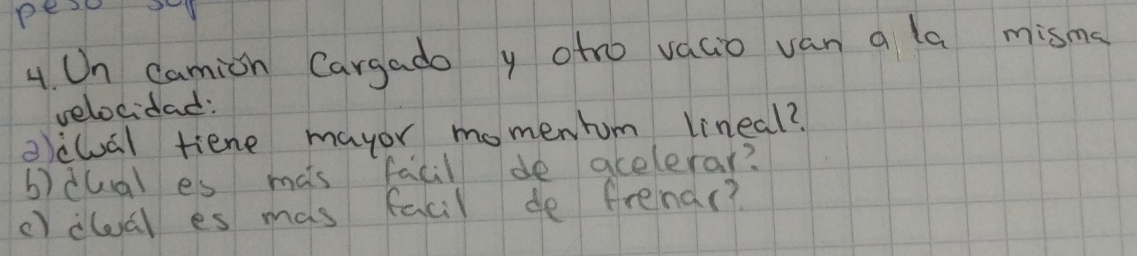 pe 9 
4. Un camion Cargado y oto vacio van a la misms 
velocidad: 
oclual tiene mayor momenhum lineal? 
b)dual es mats facil de acelerar? 
c) dlal es mas facil de frenar?