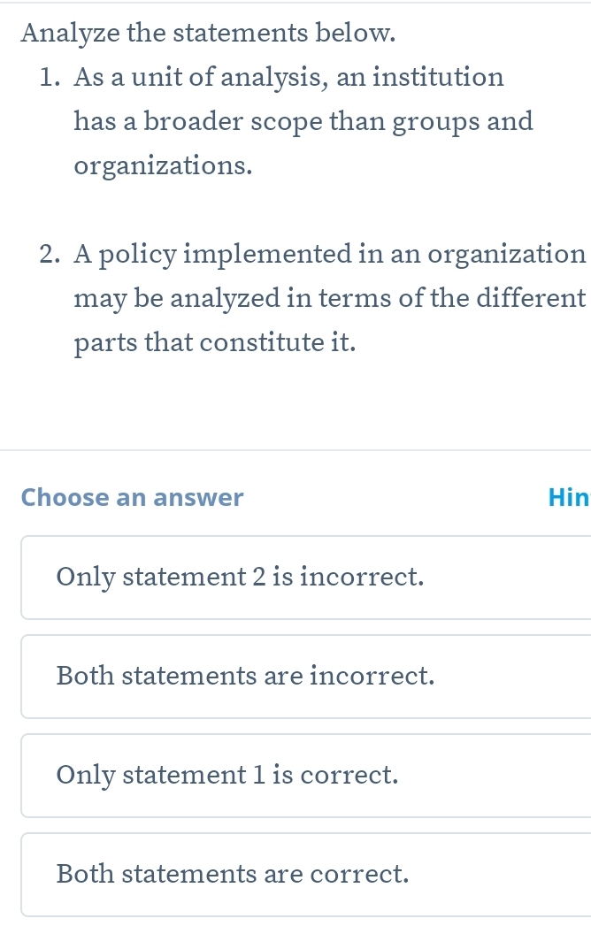 Analyze the statements below.
1. As a unit of analysis, an institution
has a broader scope than groups and
organizations.
2. A policy implemented in an organization
may be analyzed in terms of the different
parts that constitute it.
Choose an answer Hin
Only statement 2 is incorrect.
Both statements are incorrect.
Only statement 1 is correct.
Both statements are correct.