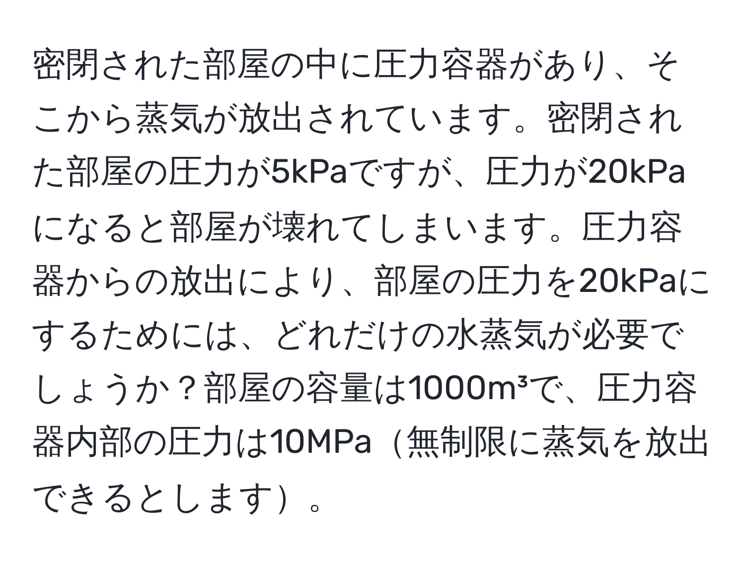 密閉された部屋の中に圧力容器があり、そこから蒸気が放出されています。密閉された部屋の圧力が5kPaですが、圧力が20kPaになると部屋が壊れてしまいます。圧力容器からの放出により、部屋の圧力を20kPaにするためには、どれだけの水蒸気が必要でしょうか？部屋の容量は1000m³で、圧力容器内部の圧力は10MPa無制限に蒸気を放出できるとします。