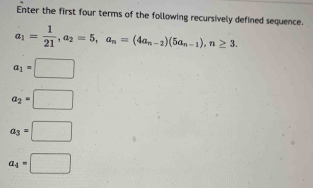 Enter the first four terms of the following recursively defined sequence.
a_1= 1/21 , a_2=5, a_n=(4a_n-2)(5a_n-1), n≥ 3.
a_1=□
a_2=□
a_3=□
a_4=□