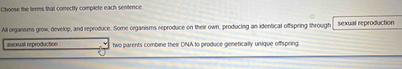 Choose the terms that correctly complete each sentence. 
All organisms grow, develop, and reproduce. Some organisms reproduce on their own, producing an identical offspring through sexual reproduction 
asexual reproduction two parents combine their DNA to produce genetically unique offspring.