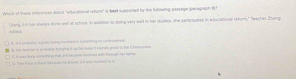 Which of these inferences about "educational reform" is best supported by the following passage (paragraph 8)?
“Jiang Ji-li has always done well at school. In addition to doing very well in her studies, she participates in educational reform,” Teacher Zhang
added.
A. Ji-li probably regrets being involved in something so controversial.
B. Her teacher is probably bringing it up because it sounds good to the Communists.
C. It was likely something that Ji-li became involved with through her father.
D. Thin-Face is there because he knows Ji-li was involved in it.