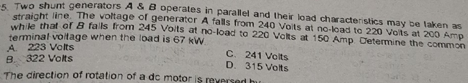 Two shunt generators A & B operates in parallel and their load characteristics may be laken as
straight line. The voltage of generator A falls from 240 Volts at no-load to 220 Volts at 200 Amp
while that of B falls from 245 Volts at no-load to 220 Volts at 150 Amp. Determine the common
terminal voltage when the load is 67 kW
A. 223 Volts
B. 322 Volts
C. 241 Volts
D. 315 Volts
The direction of rotation of a do motor is reversed b