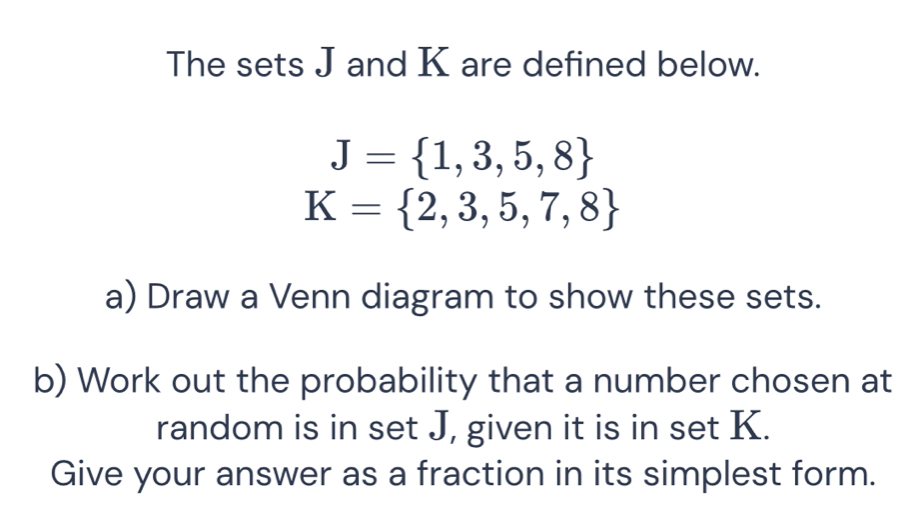 The sets J and K are defined below.
J= 1,3,5,8
K= 2,3,5,7,8
a) Draw a Venn diagram to show these sets. 
b) Work out the probability that a number chosen at 
random is in set J, given it is in set K. 
Give your answer as a fraction in its simplest form.