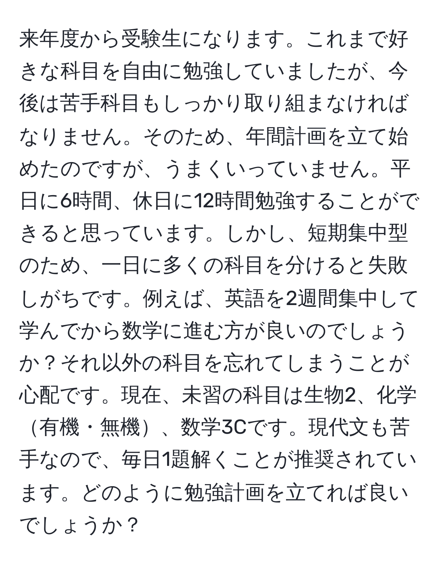 来年度から受験生になります。これまで好きな科目を自由に勉強していましたが、今後は苦手科目もしっかり取り組まなければなりません。そのため、年間計画を立て始めたのですが、うまくいっていません。平日に6時間、休日に12時間勉強することができると思っています。しかし、短期集中型のため、一日に多くの科目を分けると失敗しがちです。例えば、英語を2週間集中して学んでから数学に進む方が良いのでしょうか？それ以外の科目を忘れてしまうことが心配です。現在、未習の科目は生物2、化学有機・無機、数学3Cです。現代文も苦手なので、毎日1題解くことが推奨されています。どのように勉強計画を立てれば良いでしょうか？