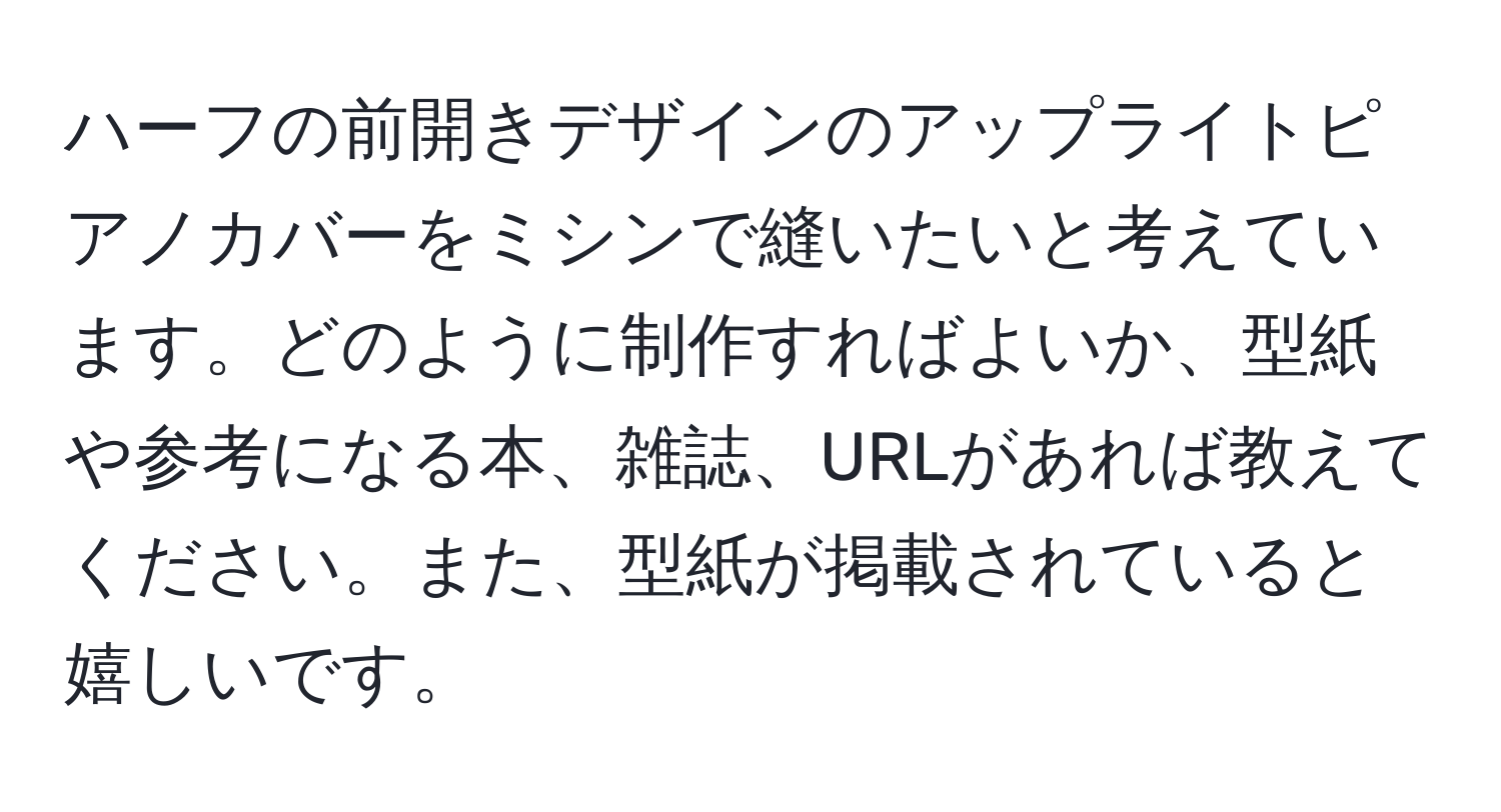 ハーフの前開きデザインのアップライトピアノカバーをミシンで縫いたいと考えています。どのように制作すればよいか、型紙や参考になる本、雑誌、URLがあれば教えてください。また、型紙が掲載されていると嬉しいです。