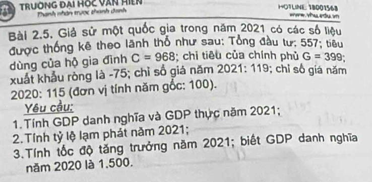 TRUÔNG ĐẠi HỌc VăN HiệN 
Thanh nhân trược thanh danh 
HOTLINE 18001568
wha ecu 
Bài 2.5. Giả sử một quốc gia trong năm 2021 có các số liệu 
được thống kê theo lãnh thổ như sau: Tổng đầu tư: 557; tiêu 
dùng của hộ gìa đình C=968; chỉ tiêu của chính phủ G=399
xuất khẩu ròng là -75; chỉ sổ giá năm 2 0 21: 119 : ; chỉ số giá năm 
2020: 115 (đơn vị tính năm gốc: 100). 
Yêu cầu: 
1. Tính GDP danh nghĩa và GDP thực năm 2021; 
2. Tính tỷ lệ lạm phát năm 2021; 
3.Tính tốc độ tăng trưởng năm 2021; biết GDP danh nghĩa 
năm 2020 là 1.500.