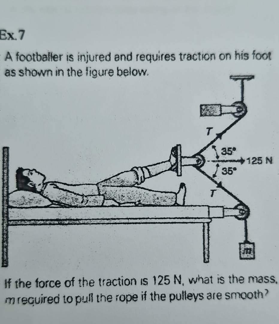 Ex.7
A footballer is injured and requires traction on his foot
as shown in the figure below.
N
If the force of the traction is 125 N, what is the mass,
m required to pull the rope if the pulleys are smooth