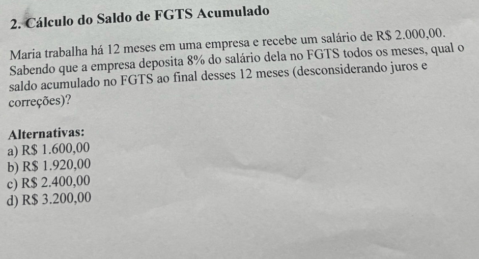 Cálculo do Saldo de FGTS Acumulado
Maria trabalha há 12 meses em uma empresa e recebe um salário de R$ 2.000,00.
Sabendo que a empresa deposita 8% do salário dela no FGTS todos os meses, qual o
saldo acumulado no FGTS ao final desses 12 meses (desconsiderando juros e
correções)?
Alternativas:
a) R$ 1.600,00
b) R$ 1.920,00
c) R$ 2.400,00
d) R$ 3.200,00