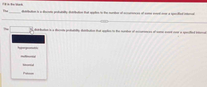 Fill in the blank
The_ distribution is a discrete probability distribution that applies to the number of occurrences of some event over a specified interval.
The □ 57 distribution is a discrete probability distribution that applies to the number of occurrences of some event over a specified interval.
hypergeometric
multinomial
binomial
Poisson