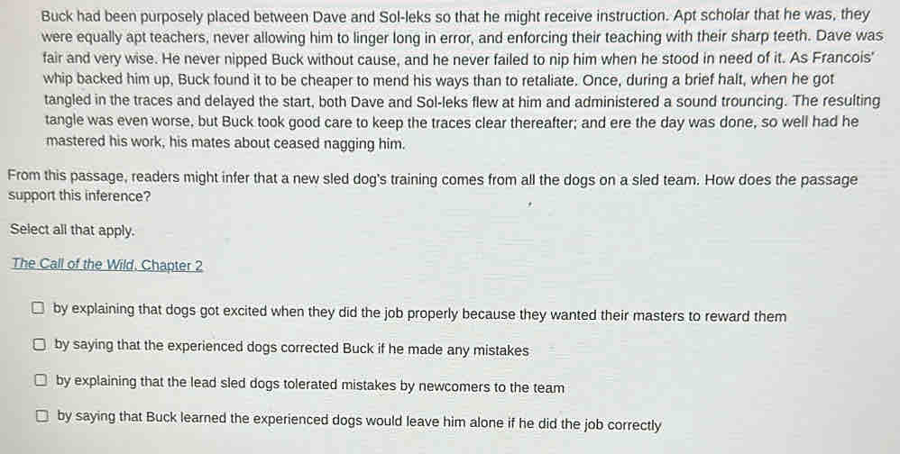 Buck had been purposely placed between Dave and Sol-leks so that he might receive instruction. Apt scholar that he was, they
were equally apt teachers, never allowing him to linger long in error, and enforcing their teaching with their sharp teeth. Dave was
fair and very wise. He never nipped Buck without cause, and he never failed to nip him when he stood in need of it. As Francois'
whip backed him up, Buck found it to be cheaper to mend his ways than to retaliate. Once, during a brief halt, when he got
tangled in the traces and delayed the start, both Dave and Sol-leks flew at him and administered a sound trouncing. The resulting
tangle was even worse, but Buck took good care to keep the traces clear thereafter; and ere the day was done, so well had he
mastered his work, his mates about ceased nagging him.
From this passage, readers might infer that a new sled dog's training comes from all the dogs on a sled team. How does the passage
support this inference?
Select all that apply.
The Call of the Wild. Chapter 2
by explaining that dogs got excited when they did the job properly because they wanted their masters to reward them
by saying that the experienced dogs corrected Buck if he made any mistakes
by explaining that the lead sled dogs tolerated mistakes by newcomers to the team
by saying that Buck learned the experienced dogs would leave him alone if he did the job correctly