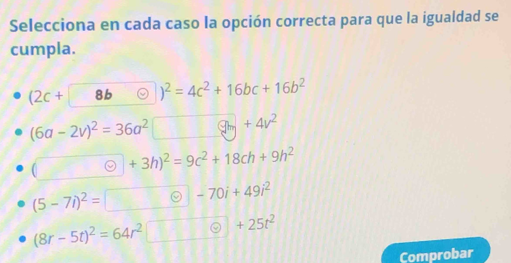 Selecciona en cada caso la opción correcta para que la igualdad se
cumpla.
(2c+ 8b )^2=4c^2+16bc+16b^2
(6a-2v)^2=36a^2
y_m+4v^2
(□ , Theta +3h)^2=9c^2+18ch+9h^2
(5-7i)^2=
-70i+49i^2
(8r-5t)^2=64r^2
+25t^2
Comprobar