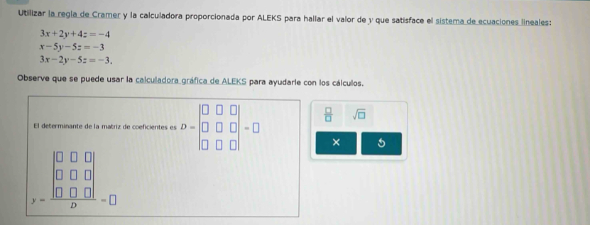 Utilizar la regla de Cramer y la calculadora proporcionada por ALEKS para hallar el valor de y que satisface el sistema de ecuaciones lineales:
3x+2y+4z=-4
x-5y-5z=-3
3x-2y-5z=-3. 
Observe que se puede usar la calculadora gráfica de ALEKS para ayudarle con los cálculos. 
El determinante de la matriz de coeficientes es D=beginvmatrix □ &□ &□  □ &□ &□  □ &□ &□ endvmatrix =□  □ /□   sqrt(□ )
×
beginarrayr □ □  0&□ □  0&□ &□ □ □  hline Dendarray =□