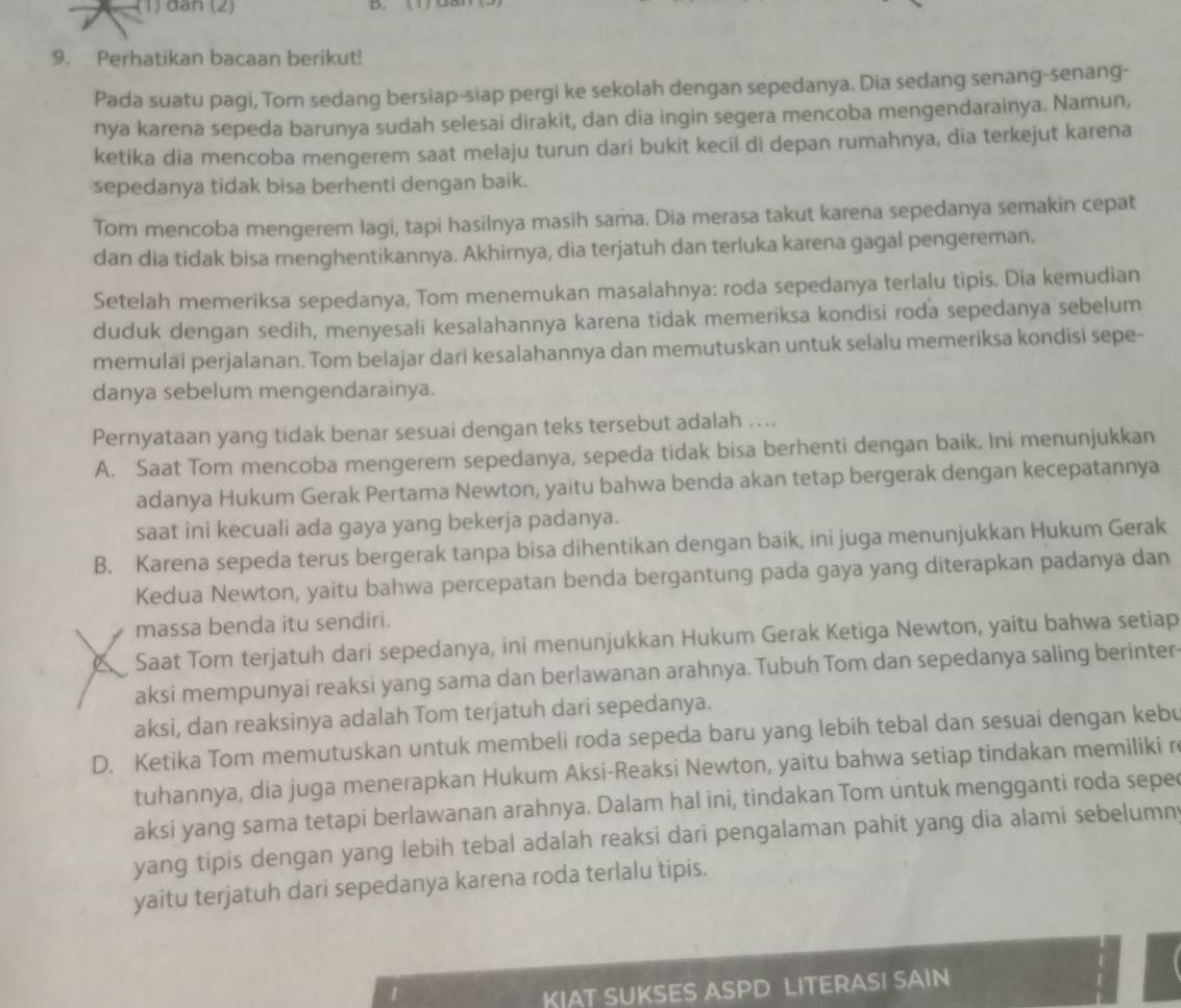 — (1) dân (2)
D.
9. Perhatikan bacaan berikut!
Pada suatu pagi, Tom sedang bersiap-siap pergi ke sekolah dengan sepedanya. Dia sedang senang-senang-
nya karena sepeda barunya sudah selesai dirakit, dan dia ingin segera mencoba mengendarainya. Namun,
ketika dia mencoba mengerem saat melaju turun dari bukit kecil di depan rumahnya, dia terkejut karena
sepedanya tidak bisa berhenti dengan baik.
Tom mencoba mengerem lagi, tapi hasilnya masih sama. Dia merasa takut karena sepedanya semakin cepat
dan dia tídak bisa menghentikannya. Akhirnya, dia terjatuh dan terluka karena gagal pengereman.
Setelah memeriksa sepedanya, Tom menemukan masalahnya: roda sepedanya terlalu tipis. Dia kemudian
duduk dengan sedih, menyesali kesalahannya karena tidak memeriksa kondisi roda sepedanya sebelum
memulai perjalanan. Tom belajar dari kesalahannya dan memutuskan untuk selalu memeriksa kondisi sepe-
danya sebelum mengendarainya.
Pernyataan yang tidak benar sesuai dengan teks tersebut adalah …...
A. Saat Tom mencoba mengerem sepedanya, sepeda tidak bisa berhenti dengan baik. Ini menunjukkan
adanya Hukum Gerak Pertama Newton, yaitu bahwa benda akan tetap bergerak dengan kecepatannya
saat ini kecuali ada gaya yang bekerja padanya.
B. Karena sepeda terus bergerak tanpa bisa dihentikan dengan baik, ini juga menunjukkan Hukum Gerak
Kedua Newton, yaitu bahwa percepatan benda bergantung pada gaya yang diterapkan padanya dan
massa benda itu sendiri.
Saat Tom terjatuh dari sepedanya, ini menunjukkan Hukum Gerak Ketiga Newton, yaitu bahwa setiap
aksi mempunyai reaksi yang sama dan berlawanan arahnya. Tubuh Tom dan sepedanya saling berinter
aksi, dan reaksinya adalah Tom terjatuh dari sepedanya.
D. Ketika Tom memutuskan untuk membeli roda sepeda baru yang lebih tebal dan sesuai dengan kebu
tuhannya, dia juga menerapkan Hukum Aksi-Reaksi Newton, yaitu bahwa setiap tindakan memiliki r
aksi yang sama tetapi berlawanan arahnya. Dalam hal ini, tindakan Tom untuk mengganti roda sepe
yang tipis dengan yang lebih tebal adalah reaksi dari pengalaman pahit yang dia alami sebelumn
yaitu terjatuh dari sepedanya karena roda terlalu tipis.
KIAT SUKSES ASPD LITERASI SAIN