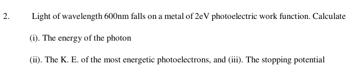 Light of wavelength 600nm falls on a metal of 2eV photoelectric work function. Calculate 
(i). The energy of the photon 
(ii). The K. E. of the most energetic photoelectrons, and (iii). The stopping potential