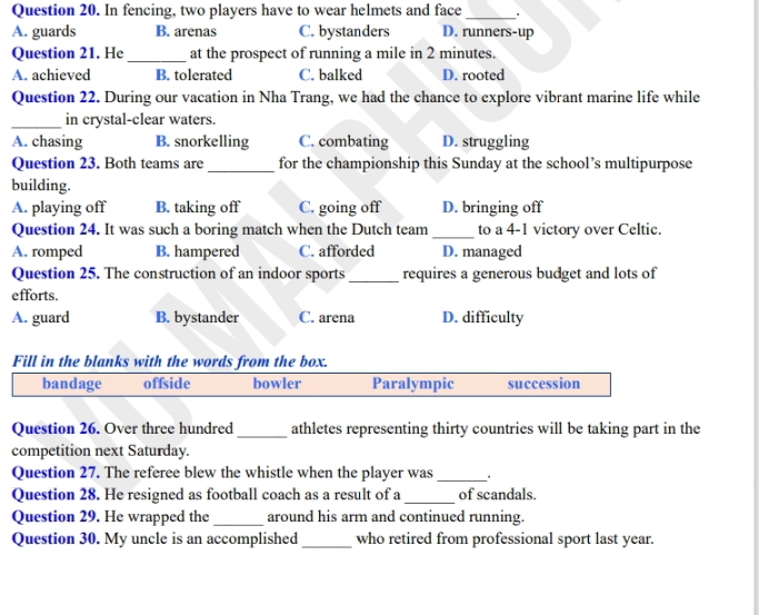 In fencing, two players have to wear helmets and face _.
A. guards B. arenas C. bystanders D. runners-up
Question 21. He _at the prospect of running a mile in 2 minutes.
A. achieved B. tolerated C. balked D. rooted
Question 22. During our vacation in Nha Trang, we had the chance to explore vibrant marine life while
_in crystal-clear waters.
A. chasing B. snorkelling C. combating D. struggling
Question 23. Both teams are_ for the championship this Sunday at the school’s multipurpose
building.
A. playing off B. taking off C. going off D. bringing off
Question 24. It was such a boring match when the Dutch team _to a 4-1 victory over Celtic.
A. romped B. hampered C. afforded D. managed
Question 25. The construction of an indoor sports _requires a generous budget and lots of
efforts.
A. guard B. bystander C. arena D. difficulty
Fill in the blanks with the words from the box.
bandage offside bowler Paralympic succession
Question 26. Over three hundred_ athletes representing thirty countries will be taking part in the
competition next Saturday.
Question 27. The referee blew the whistle when the player was _.
Question 28. He resigned as football coach as a result of a _of scandals.
Question 29. He wrapped the _around his arm and continued running.
Question 30. My uncle is an accomplished _who retired from professional sport last year.