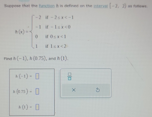 Suppose that the function h is defined on the interval [-2,2) as follows.
h(x)=beginarrayl -2if-2≤ x <0 0if0
Find h(-1), h(0.75) , and h(1).
h(-1)=□  □ /□  
h(0.75)=□
overline * 5
h(1)=□