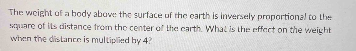 The weight of a body above the surface of the earth is inversely proportional to the 
square of its distance from the center of the earth. What is the effect on the weight 
when the distance is multiplied by 4?