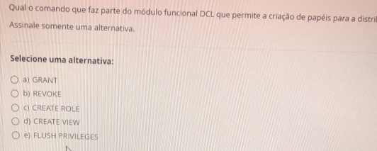 Qual o comando que faz parte do módulo funcional DCL que permite a criação de papéis para a distris
Assinale somente uma alternativa.
Selecione uma alternativa:
a) GRANT
b) REVOKE
c) CREATE ROLE
d) CREATE VIEW
e) FLUSH PRIVILEGES