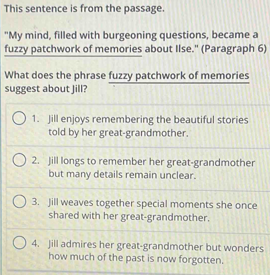 This sentence is from the passage.
"My mind, filled with burgeoning questions, became a
fuzzy patchwork of memories about Ilse." (Paragraph 6)
What does the phrase fuzzy patchwork of memories
suggest about Jill?
1. Jill enjoys remembering the beautiful stories
told by her great-grandmother.
2. Jill longs to remember her great-grandmother
but many details remain unclear.
3. Jill weaves together special moments she once
shared with her great-grandmother.
4. Jill admires her great-grandmother but wonders
how much of the past is now forgotten.