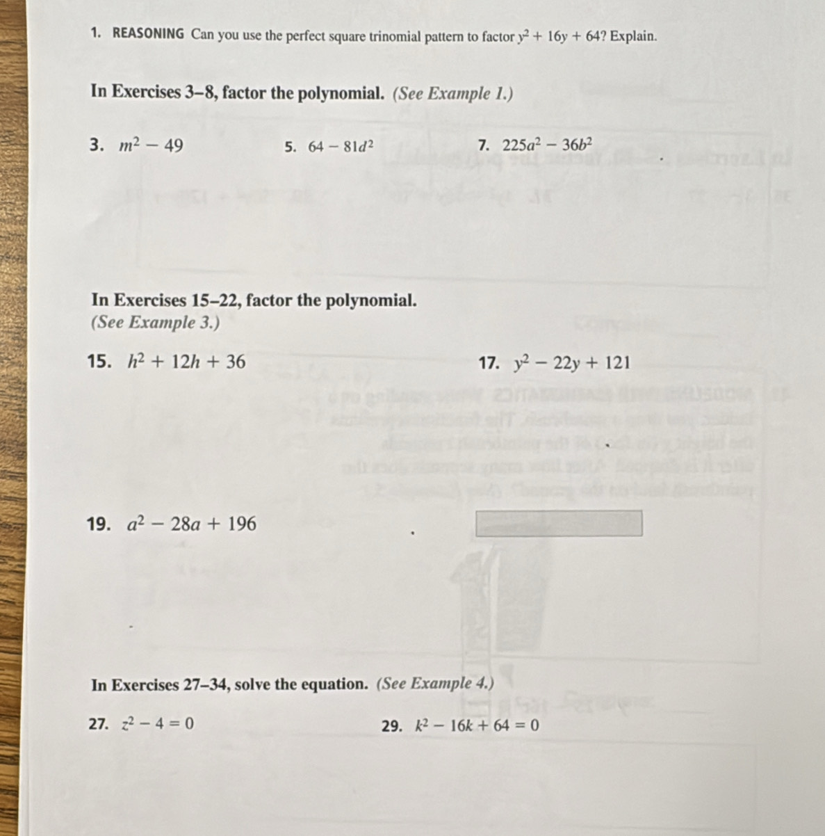 REASONING Can you use the perfect square trinomial pattern to factor y^2+16y+64 ? Explain. 
In Exercises 3-8, factor the polynomial. (See Example 1.) 
3. m^2-49 5. 64-81d^2 7. 225a^2-36b^2
In Exercises 15-22, factor the polynomial. 
(See Example 3.) 
15. h^2+12h+36 17. y^2-22y+121
19. a^2-28a+196
In Exercises 27-34, solve the equation. (See Example 4.) 
27. z^2-4=0 29. k^2-16k+64=0