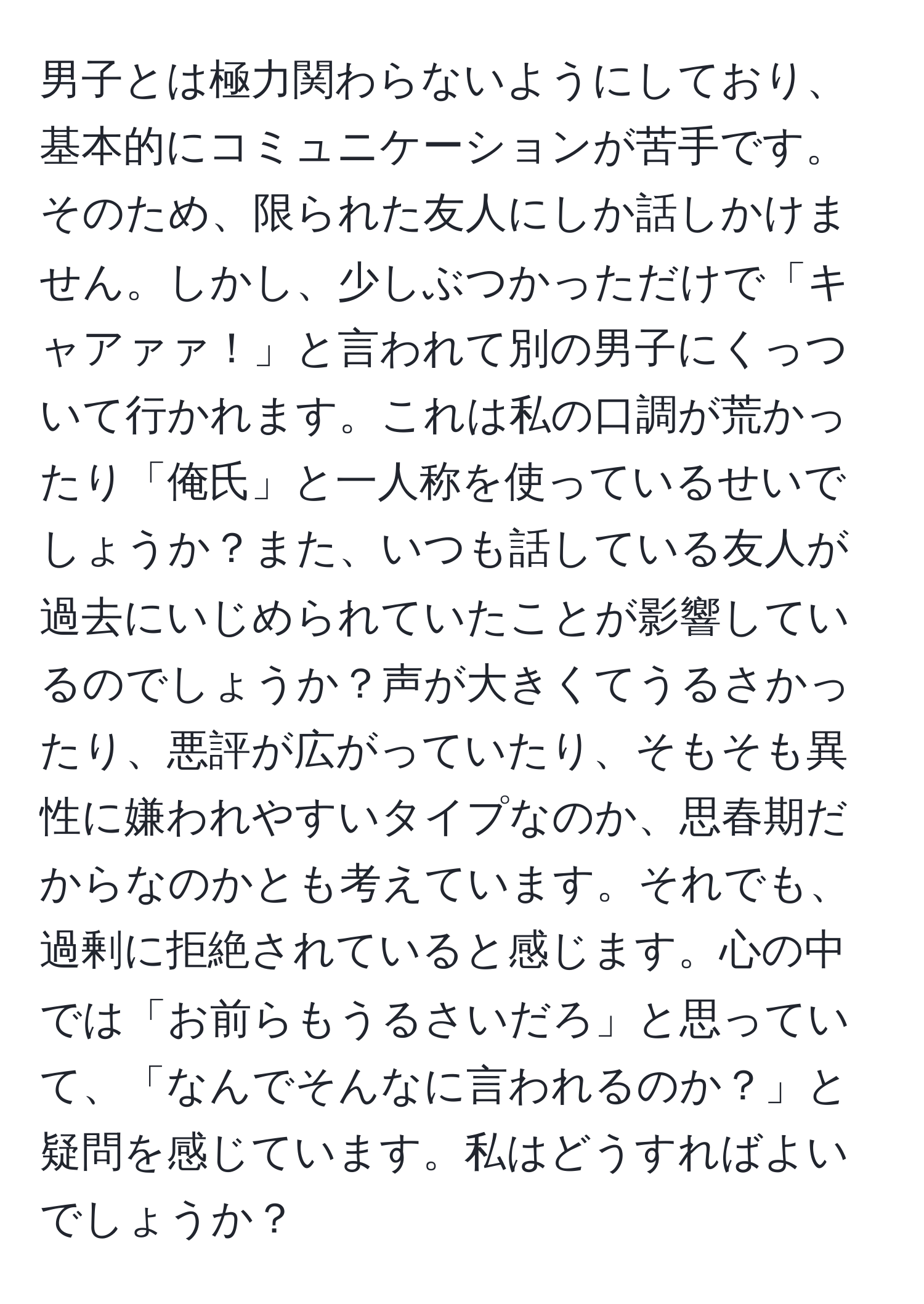 男子とは極力関わらないようにしており、基本的にコミュニケーションが苦手です。そのため、限られた友人にしか話しかけません。しかし、少しぶつかっただけで「キャアァァ！」と言われて別の男子にくっついて行かれます。これは私の口調が荒かったり「俺氏」と一人称を使っているせいでしょうか？また、いつも話している友人が過去にいじめられていたことが影響しているのでしょうか？声が大きくてうるさかったり、悪評が広がっていたり、そもそも異性に嫌われやすいタイプなのか、思春期だからなのかとも考えています。それでも、過剰に拒絶されていると感じます。心の中では「お前らもうるさいだろ」と思っていて、「なんでそんなに言われるのか？」と疑問を感じています。私はどうすればよいでしょうか？