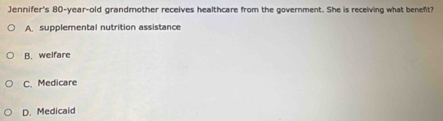 Jennifer's 80-year -old grandmother receives healthcare from the government. She is receiving what benefit?
A. supplemental nutrition assistance
B. welfare
C. Medicare
D. Medicaid