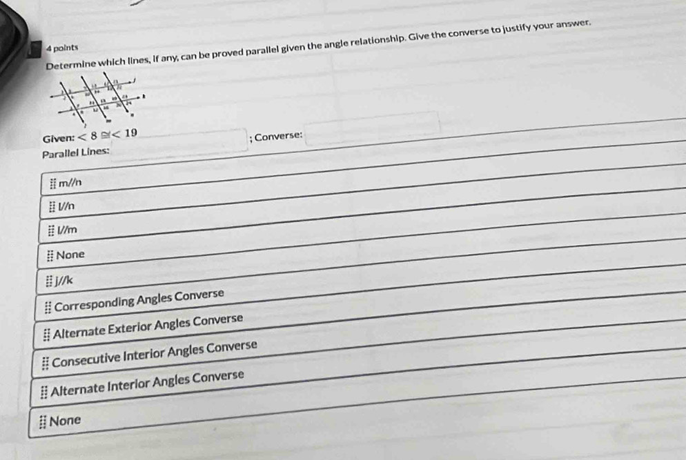 Determine which lines, if any, can be proved parallel given the angle relationship. Give the converse to justify your answer.
4 points
Given: <8≌ <19</tex> x_ □ /□  ; Converse:
Parallel Lines:
m//n
l//n
l//m
§ None
# j//k
# Corresponding Angles Converse
# Alternate Exterior Angles Converse
# Consecutive Interior Angles Converse
# Alternate Interior Angles Converse
§ None