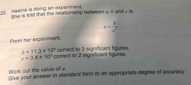 Hasina is doing an experiment. 
She is told that the relationship between a, b and c is
a= b/c^2 
From her experiment,
b=11.3* 10^9 correct to 3 significant figures,
c=3.4* 10^3 correct to 2 significant figures. 
Work out the value of a. 
Give your answer in standard form to an appropriate degree of accuracy.