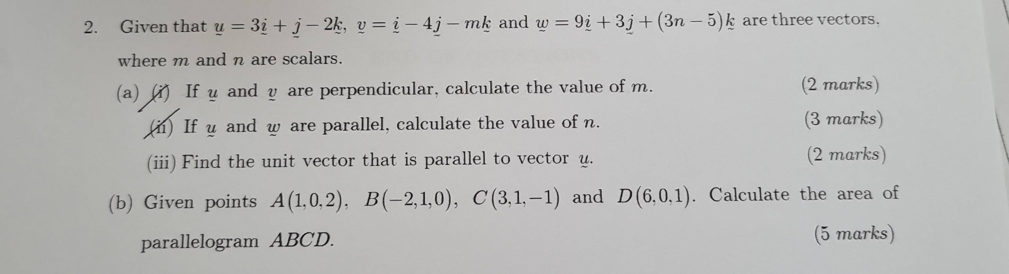 Given that y=3_ i+_ j-2k, y-4_ j-mk and w=9i+3j+(3n-5)k are three vectors. 
where m and n are scalars. 
(a) (i) If u and y are perpendicular, calculate the value of m. (2 marks) 
(i) If u and w are parallel, calculate the value of n. (3 marks) 
(iii) Find the unit vector that is parallel to vector u. 
(2 marks) 
(b) Given points A(1,0,2), B(-2,1,0), C(3,1,-1) and D(6,0,1). Calculate the area of 
parallelogram ABCD. (5 marks)