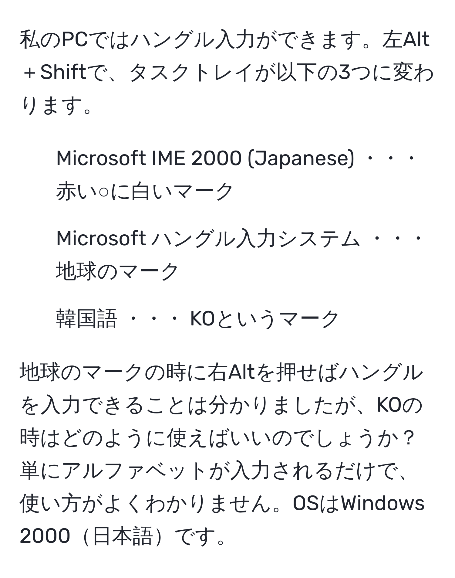 私のPCではハングル入力ができます。左Alt＋Shiftで、タスクトレイが以下の3つに変わります。  
1. Microsoft IME 2000 (Japanese) ・・・ 赤い○に白いマーク  
2. Microsoft ハングル入力システム ・・・ 地球のマーク  
3. 韓国語 ・・・ KOというマーク  

地球のマークの時に右Altを押せばハングルを入力できることは分かりましたが、KOの時はどのように使えばいいのでしょうか？  
単にアルファベットが入力されるだけで、使い方がよくわかりません。OSはWindows 2000日本語です。