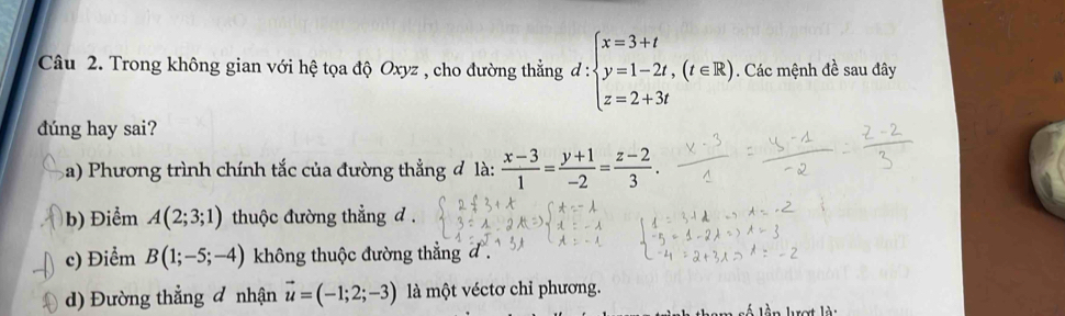 Trong không gian với hệ tọa độ Oxyz , cho đường thằng đ : :beginarrayl x=3+t y=1-2t,(t∈ R) z=2+3tendarray.. Các mệnh đề sau đây
dúng hay sai?
Ba) Phương trình chính tắc của đường thẳng đ là:  (x-3)/1 = (y+1)/-2 = (z-2)/3 .
b) Điểm A(2;3;1) thuộc đường thẳng d.
c) Điểm B(1;-5;-4) không thuộc đường thẳng đ .
d) Đường thẳng đ nhận vector u=(-1;2;-3) là một véctơ chỉ phương.