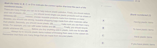 01:30 
Mark the letter A, B, C. or D to indicate the correct option that best fits each of the
numbered blanks.

There are many things you can do to help reduce plastic pollution. Firstly, you should reduce Blank numbered (3)
your use of plastic. (1) _you should avoid single-use plastic products such as straws or
takeaway (2)_ . Instead, choose reusable products made from bamboo or metal.
Besides, you should use strong, reusable shopping bags made from other materials rather A Having plastic items
than plastic. Secondly, you should reuse plastic. (3)
limes. For example, you can refill water bottles and (4) _ make sure you use them many . Finally, you should recycle B To have plastic items
plastic whenever (5) _. Before you buy anything sold in plastic, look over its label (6)
_ Always try to recycle plastic items instead of throwing them away in the rubbish bin
Remember that there are many things that are made from recycled plastic. C
Have plastic items
D If you have plastic items