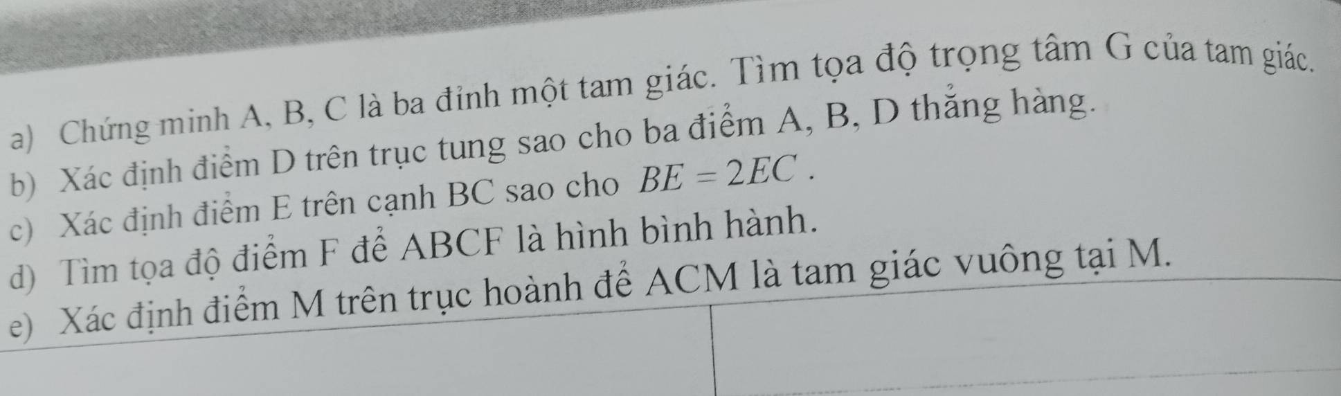 Chứng minh A, B, C là ba đỉnh một tam giác. Tìm tọa độ trọng tâm G của tam giác. 
b) Xác định điểm D trên trục tung sao cho ba điểm A, B, D thắng hàng. 
c) Xác định điểm E trên cạnh BC sao cho BE=2EC. 
d) Tìm tọa độ điểm F để ABCF là hình bình hành. 
e) Xác định điểm M trên trục hoành để ACM là tam giác vuông tại M.