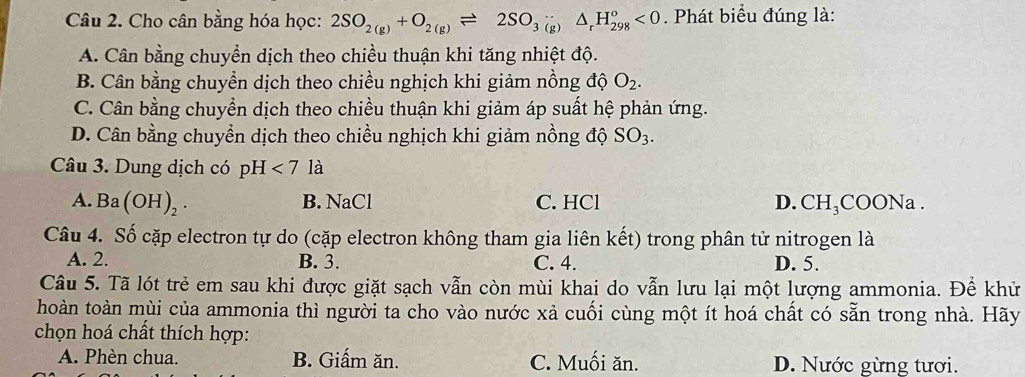 Cho cân bằng hóa học: 2SO_2(g)+O_2(g)leftharpoons 2SO_3(g)△ _rH_(298)^o<0</tex> . Phát biểu đúng là:
A. Cân bằng chuyển dịch theo chiều thuận khi tăng nhiệt độ.
B. Cân bằng chuyển dịch theo chiều nghịch khi giảm nồng độ O_2.
C. Cân bằng chuyền dịch theo chiều thuận khi giảm áp suất hệ phản ứng.
D. Cân bằng chuyển dịch theo chiều nghịch khi giảm nồng độ SO_3. 
Câu 3. Dung dịch có pH<7la</tex>
A. Ba(OH)_2. B. NaCl C. HCl D. CH₃COONa.
Câu 4. Số cặp electron tự do (cặp electron không tham gia liên kết) trong phân tử nitrogen là
A. 2. B. 3. C. 4. D. 5.
Câu 5. Tã lót trẻ em sau khi được giặt sạch vẫn còn mùi khai do vẫn lưu lại một lượng ammonia. Đề khử
hoàn toàn mùi của ammonia thì người ta cho vào nước xả cuối cùng một ít hoá chất có sẵn trong nhà. Hãy
chọn hoá chất thích hợp:
A. Phèn chua. B. Giấm ăn. C. Muối ăn. D. Nước gừng tươi.