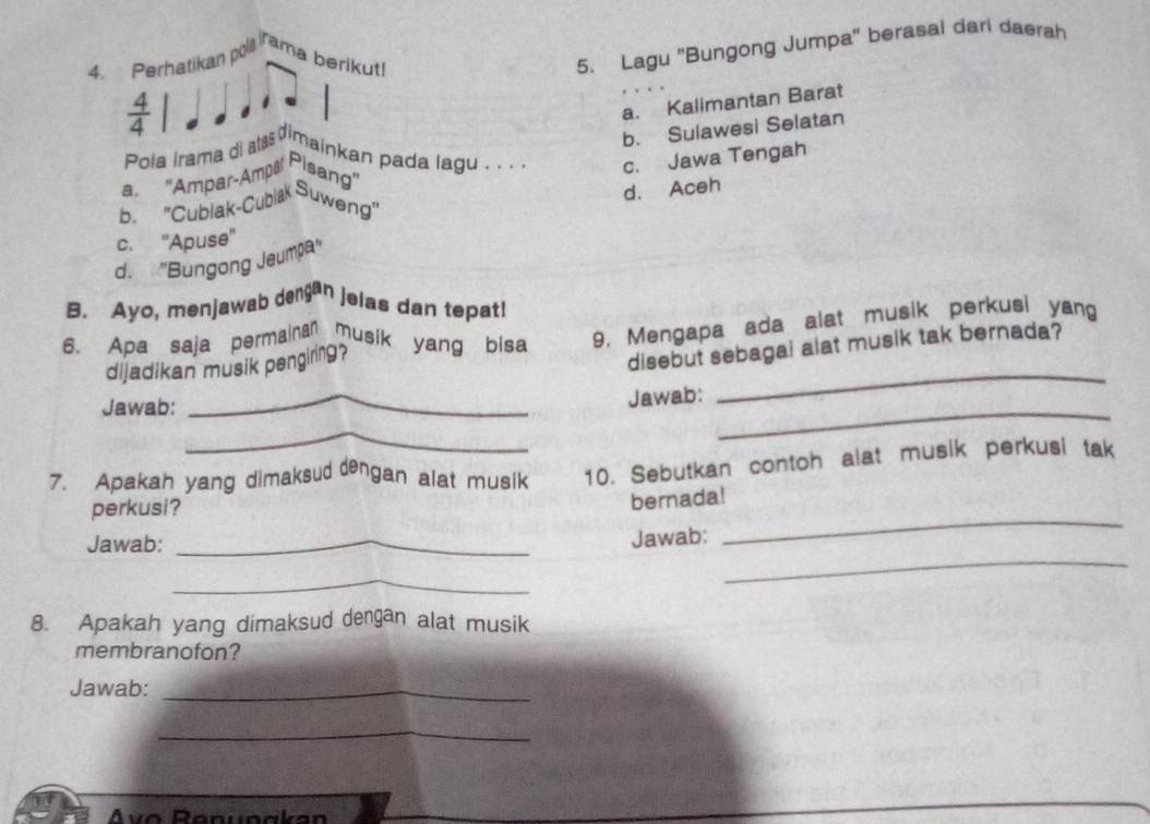 Perhatikan pola rama berikut!
5. Lagu 'Bungong Jumpa' berasal dari daerah
 4/4 
a. Kalimantan Barat
a. "Ampar-Ampa Pisang" b. Sulawesi Selatan
pola Irama di ata dimainkan pada lagu . . . . c. Jawa Tengah
d. Aceh
b. ''Cublak-Cublak Suweng''
c. ''Apuse''
d. ''Bungong Jeump'
B. Ayo, menjawab dengan jelas dan tepat!
6. Apa saja permainan musik yang bisa 9. Mengapa ada alat musik perkusi yang
_
dijadikan musik pengiring?
disebut sebagai alat musik tak bernada?
Jawab:
_
_
Jawab:
_
7. Apakah yang dimaksud dengan alat musik 10. Sebutkan contoh alat musik perkusi tak
perkusi?
bernada!
_
Jawab:_
Jawab:
_
_
8. Apakah yang dimaksud dengan alat musik
membranofon?
Jawab:_
_
Ávo Ränunakan