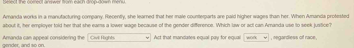 Select the correct answer from each drop-down menu. 
Amanda works in a manufacturing company. Recently, she learned that her male counterparts are paid higher wages than her. When Amanda protested 
about it, her employer told her that she earns a lower wage because of the gender difference. Which law or act can Amanda use to seek justice? 
Amanda can appeal considering the Civil Rights Act that mandates equal pay for equal work , regardless of race, 
qender, and so on.