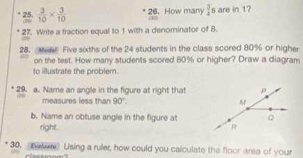 (29)  3/10 *  3/10 
26. How many  3/4  s are in 1? 
(30) 
27. Write a fraction equal to 1 with a denominator of 8. 

28. Med Five sixths of the 24 students in the class scored 80% or higher 
on the test. How many students scored 80% or higher? Draw a diagram 
to illustrate the problem. 
29. a. Name an angle in the figure at right that 
measures less than 90°. 
b. Name an obtuse angle in the figure at 
right. 
30. “Evalvate Using a ruler, how could you calculate the floor area of your