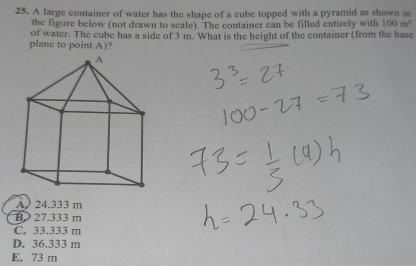 A large container of water has the shape of a cube topped with a pyramid as shown in
the figure below (not drawn to scale). The container can be filled entirely with 100m^3
of water. The cube has a side of 3 m. What is the height of the container (from the base
plane to point A)?
A 24.333 m
B> 27.333 m
C. 33.333 m
D. 36.333 m
E. 73 m