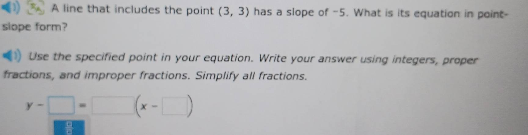 A line that includes the point (3,3) has a slope of -5. What is its equation in point- 
siope form? 
Use the specified point in your equation. Write your answer using integers, proper 
fractions, and improper fractions. Simplify all fractions.
y-□ =□ (x-□ )